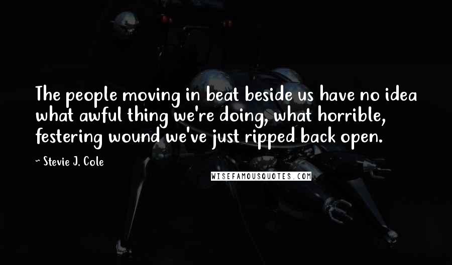 Stevie J. Cole Quotes: The people moving in beat beside us have no idea what awful thing we're doing, what horrible, festering wound we've just ripped back open.