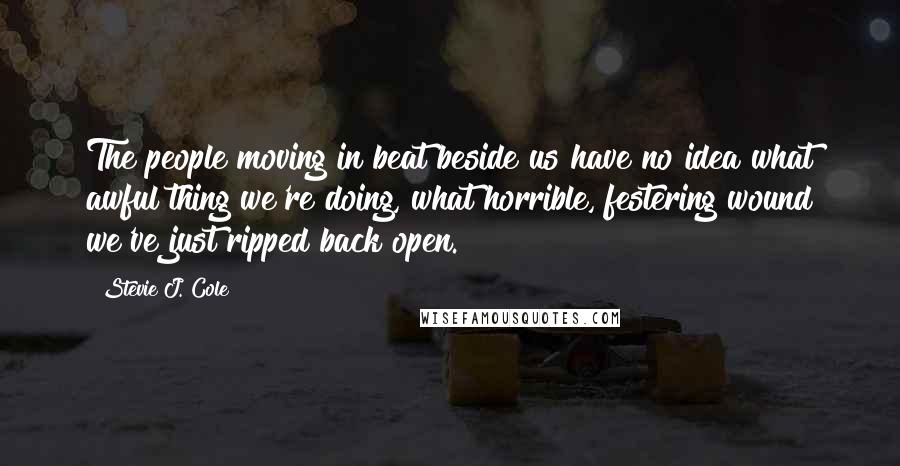 Stevie J. Cole Quotes: The people moving in beat beside us have no idea what awful thing we're doing, what horrible, festering wound we've just ripped back open.