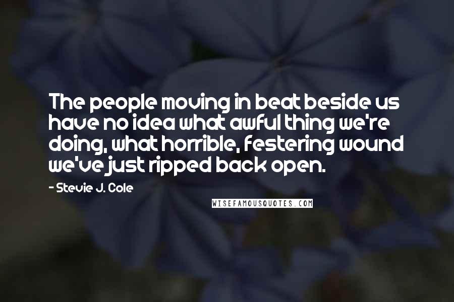 Stevie J. Cole Quotes: The people moving in beat beside us have no idea what awful thing we're doing, what horrible, festering wound we've just ripped back open.