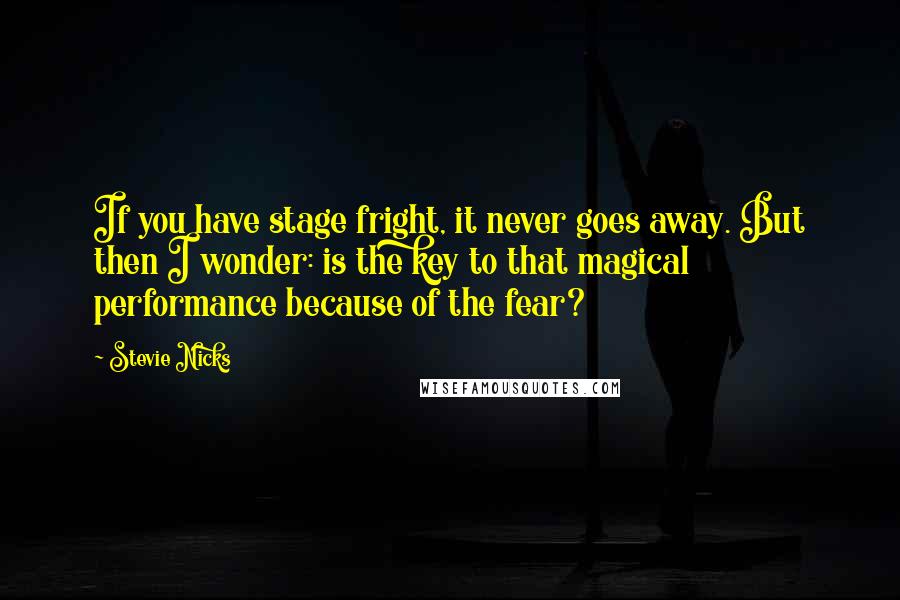 Stevie Nicks Quotes: If you have stage fright, it never goes away. But then I wonder: is the key to that magical performance because of the fear?