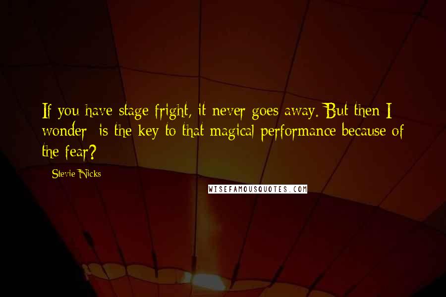 Stevie Nicks Quotes: If you have stage fright, it never goes away. But then I wonder: is the key to that magical performance because of the fear?