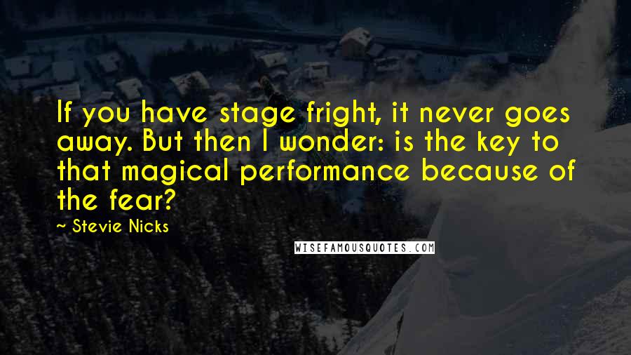 Stevie Nicks Quotes: If you have stage fright, it never goes away. But then I wonder: is the key to that magical performance because of the fear?