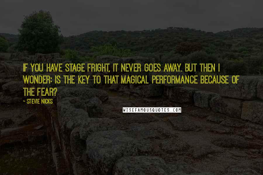 Stevie Nicks Quotes: If you have stage fright, it never goes away. But then I wonder: is the key to that magical performance because of the fear?