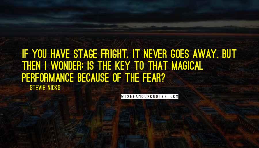 Stevie Nicks Quotes: If you have stage fright, it never goes away. But then I wonder: is the key to that magical performance because of the fear?