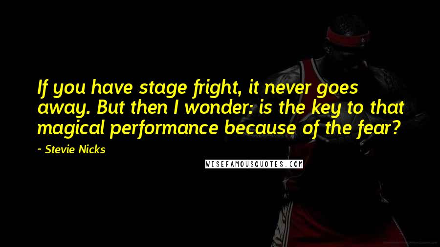 Stevie Nicks Quotes: If you have stage fright, it never goes away. But then I wonder: is the key to that magical performance because of the fear?