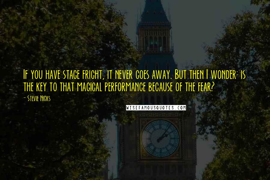 Stevie Nicks Quotes: If you have stage fright, it never goes away. But then I wonder: is the key to that magical performance because of the fear?