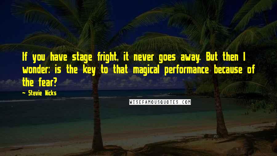 Stevie Nicks Quotes: If you have stage fright, it never goes away. But then I wonder: is the key to that magical performance because of the fear?