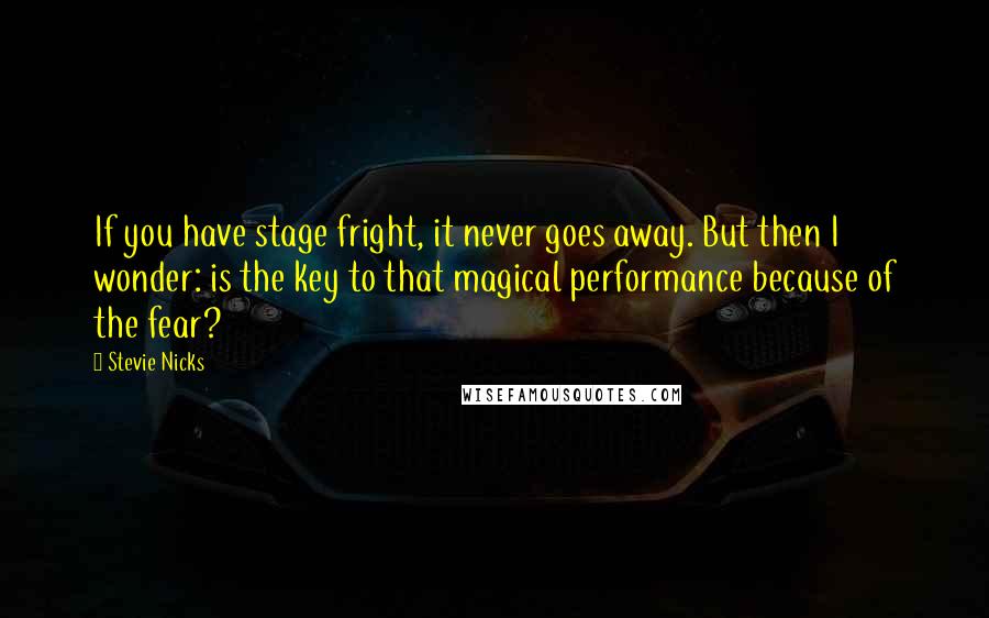 Stevie Nicks Quotes: If you have stage fright, it never goes away. But then I wonder: is the key to that magical performance because of the fear?