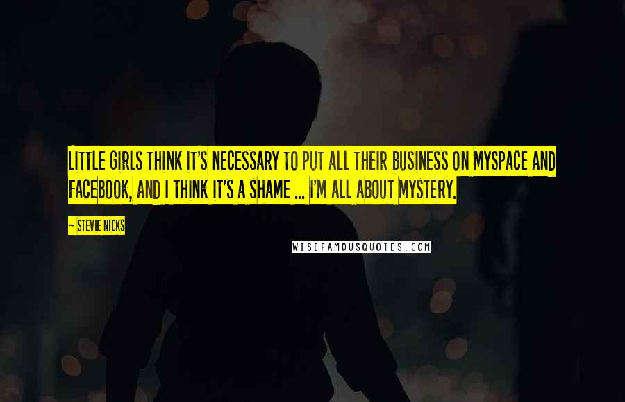 Stevie Nicks Quotes: Little girls think it's necessary to put all their business on MySpace and Facebook, and I think it's a shame ... I'm all about mystery.