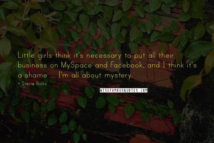 Stevie Nicks Quotes: Little girls think it's necessary to put all their business on MySpace and Facebook, and I think it's a shame ... I'm all about mystery.