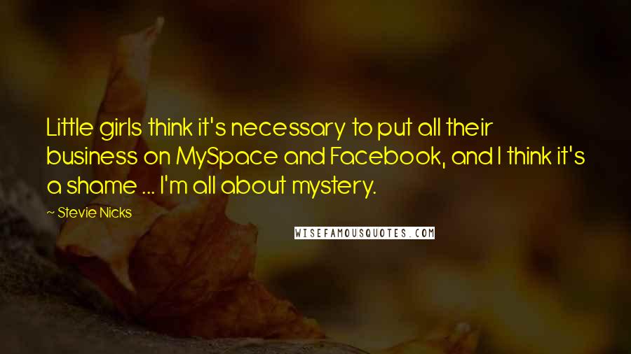 Stevie Nicks Quotes: Little girls think it's necessary to put all their business on MySpace and Facebook, and I think it's a shame ... I'm all about mystery.