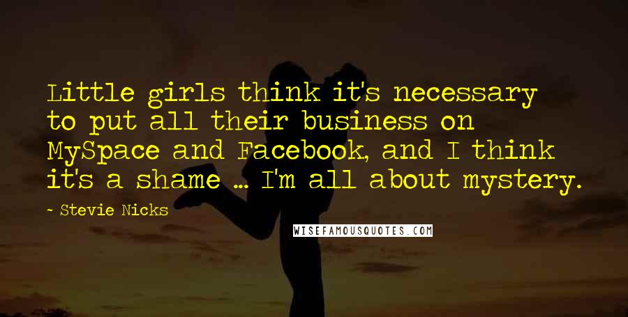 Stevie Nicks Quotes: Little girls think it's necessary to put all their business on MySpace and Facebook, and I think it's a shame ... I'm all about mystery.