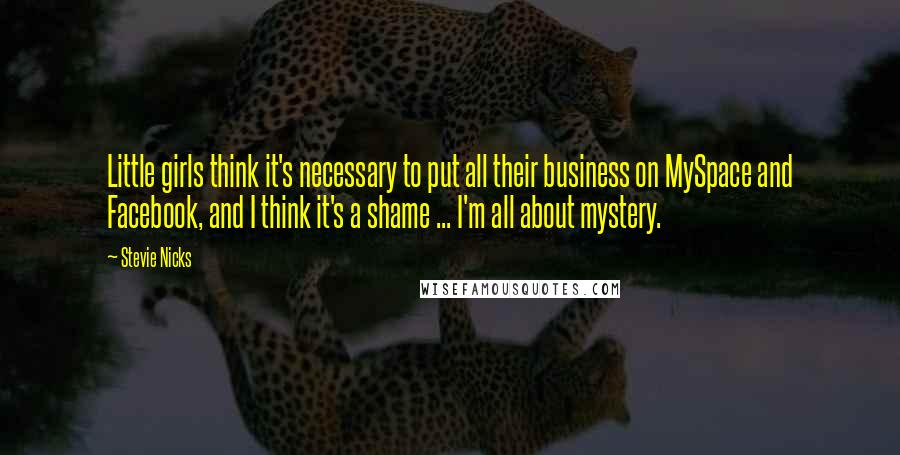 Stevie Nicks Quotes: Little girls think it's necessary to put all their business on MySpace and Facebook, and I think it's a shame ... I'm all about mystery.