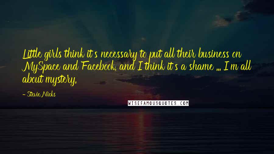 Stevie Nicks Quotes: Little girls think it's necessary to put all their business on MySpace and Facebook, and I think it's a shame ... I'm all about mystery.