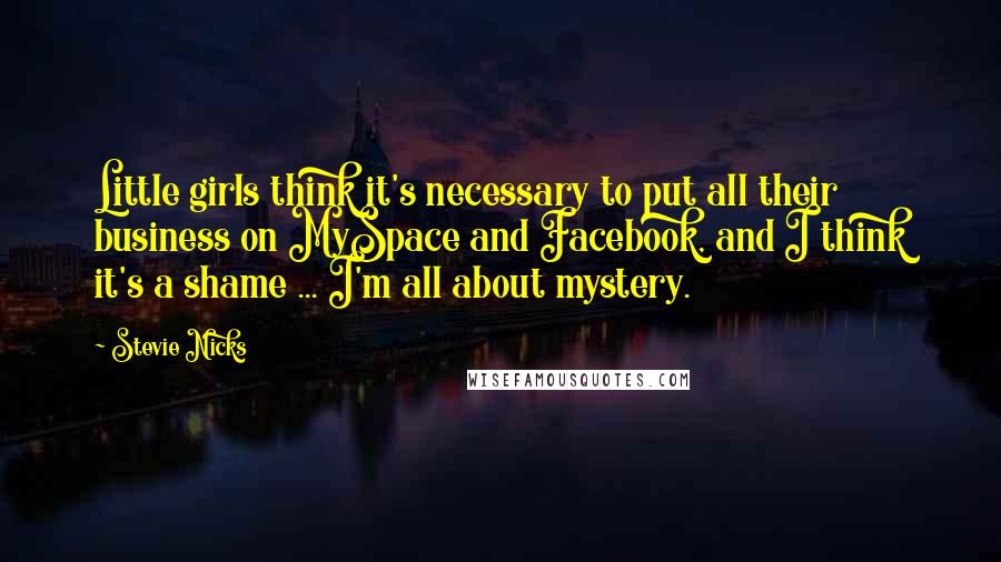Stevie Nicks Quotes: Little girls think it's necessary to put all their business on MySpace and Facebook, and I think it's a shame ... I'm all about mystery.