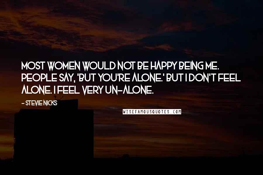 Stevie Nicks Quotes: Most women would not be happy being me. People say, 'But you're alone.' But I don't feel alone. I feel very un-alone.