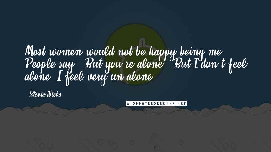 Stevie Nicks Quotes: Most women would not be happy being me. People say, 'But you're alone.' But I don't feel alone. I feel very un-alone.