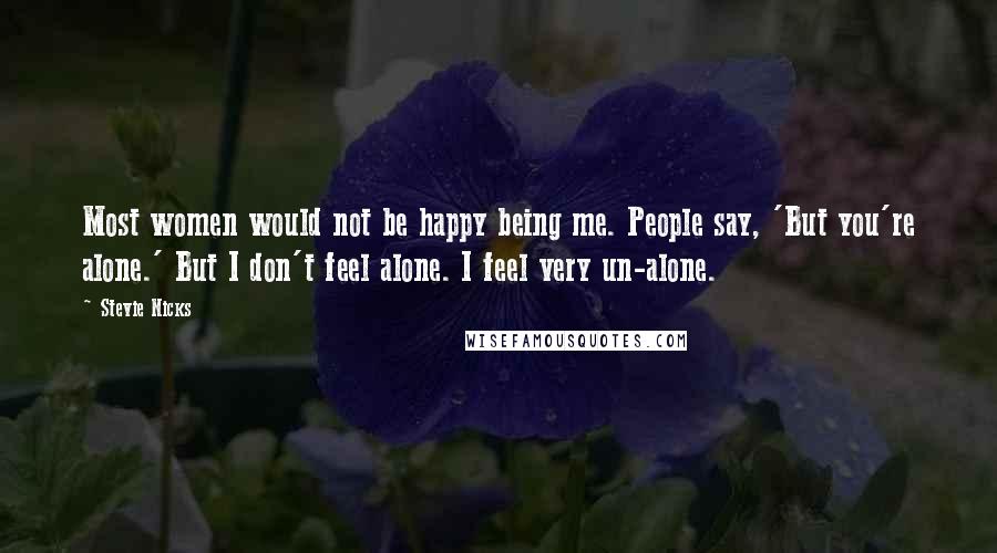 Stevie Nicks Quotes: Most women would not be happy being me. People say, 'But you're alone.' But I don't feel alone. I feel very un-alone.