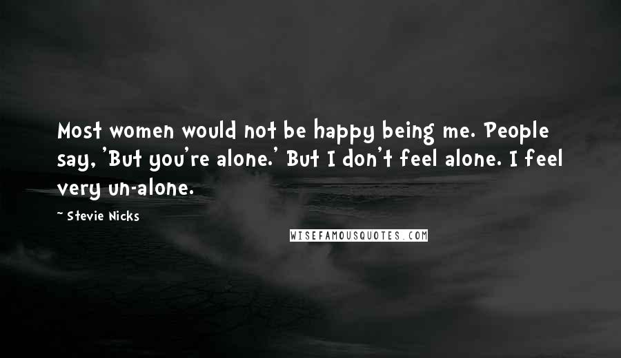 Stevie Nicks Quotes: Most women would not be happy being me. People say, 'But you're alone.' But I don't feel alone. I feel very un-alone.