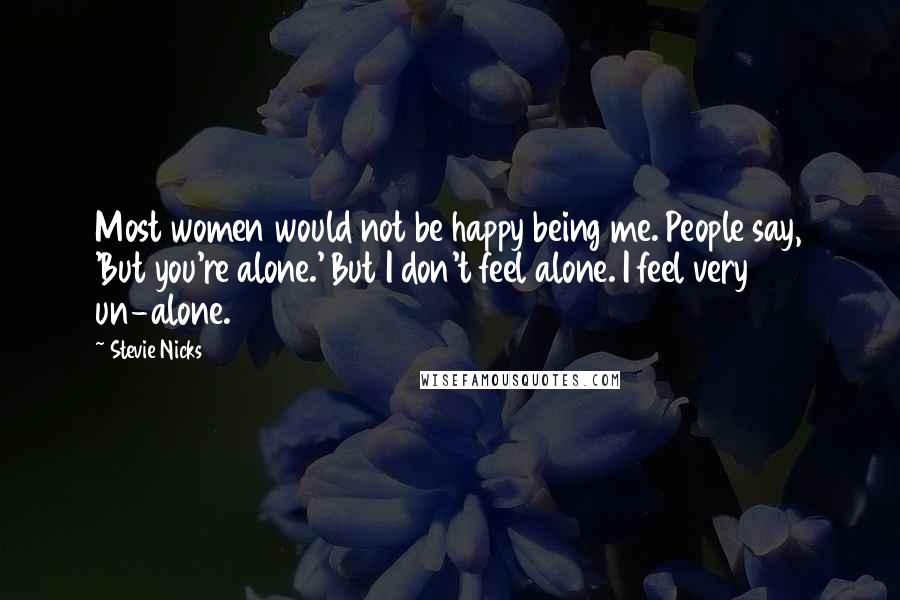 Stevie Nicks Quotes: Most women would not be happy being me. People say, 'But you're alone.' But I don't feel alone. I feel very un-alone.