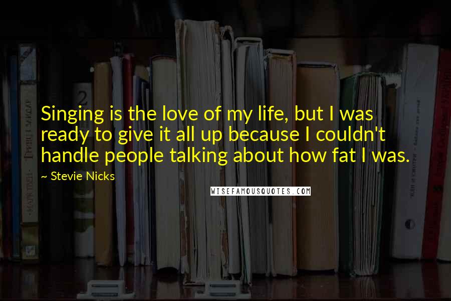 Stevie Nicks Quotes: Singing is the love of my life, but I was ready to give it all up because I couldn't handle people talking about how fat I was.