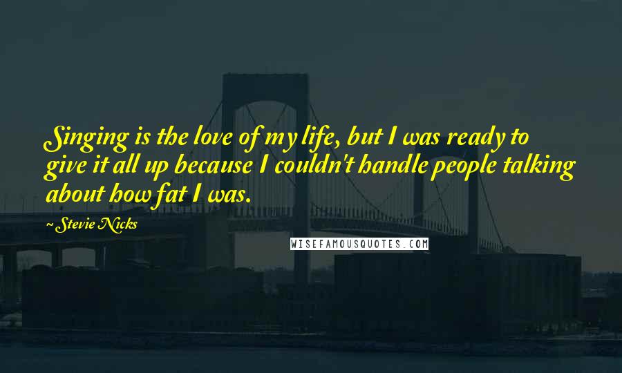 Stevie Nicks Quotes: Singing is the love of my life, but I was ready to give it all up because I couldn't handle people talking about how fat I was.