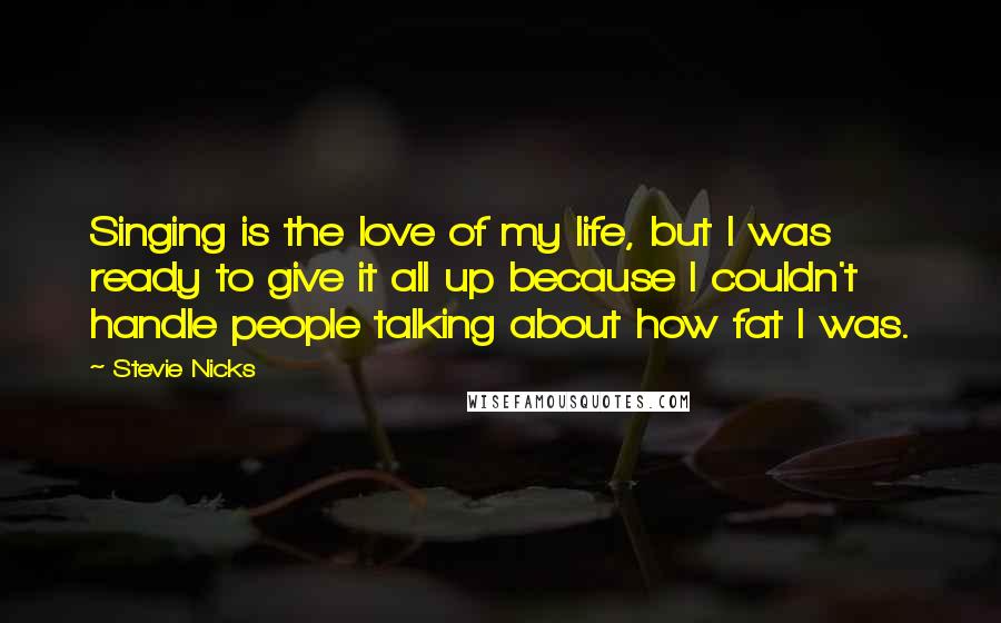 Stevie Nicks Quotes: Singing is the love of my life, but I was ready to give it all up because I couldn't handle people talking about how fat I was.