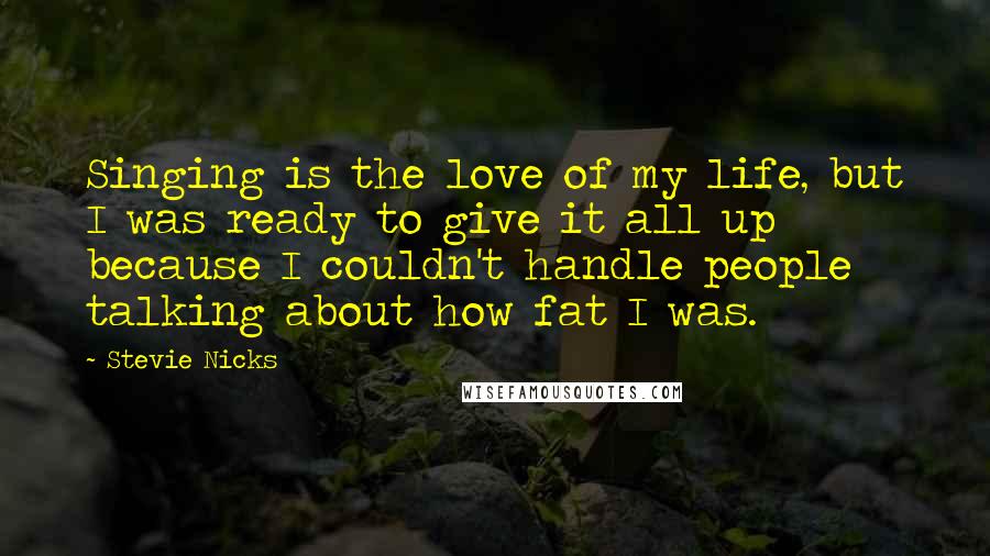 Stevie Nicks Quotes: Singing is the love of my life, but I was ready to give it all up because I couldn't handle people talking about how fat I was.