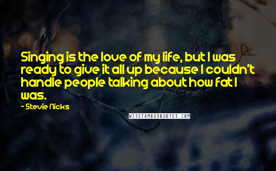 Stevie Nicks Quotes: Singing is the love of my life, but I was ready to give it all up because I couldn't handle people talking about how fat I was.