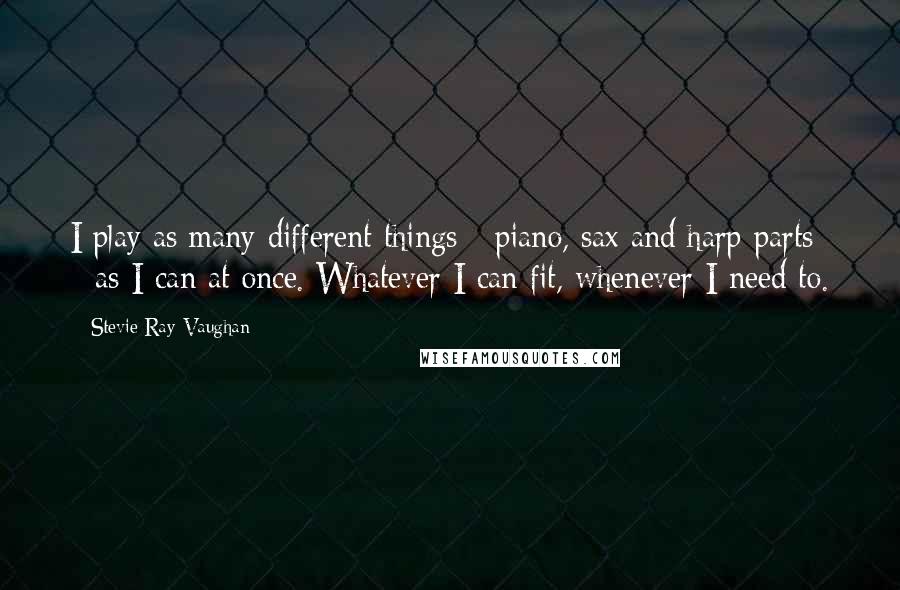 Stevie Ray Vaughan Quotes: I play as many different things - piano, sax and harp parts - as I can at once. Whatever I can fit, whenever I need to.