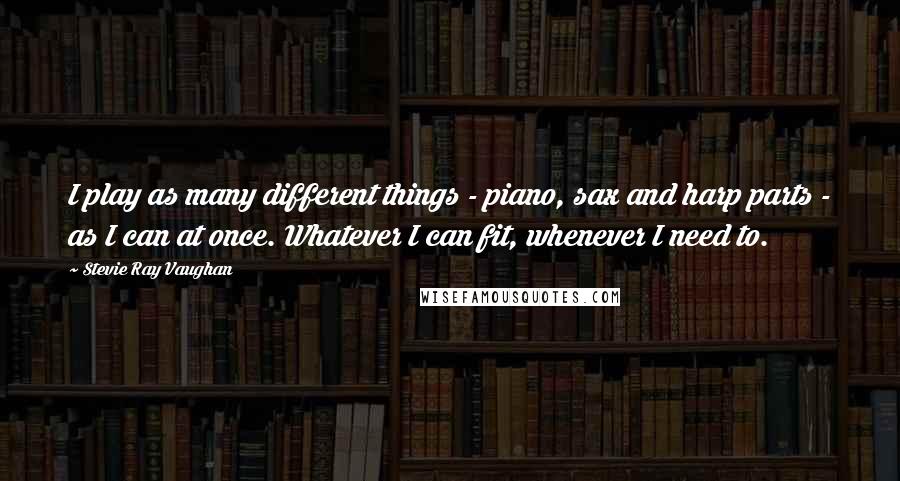 Stevie Ray Vaughan Quotes: I play as many different things - piano, sax and harp parts - as I can at once. Whatever I can fit, whenever I need to.