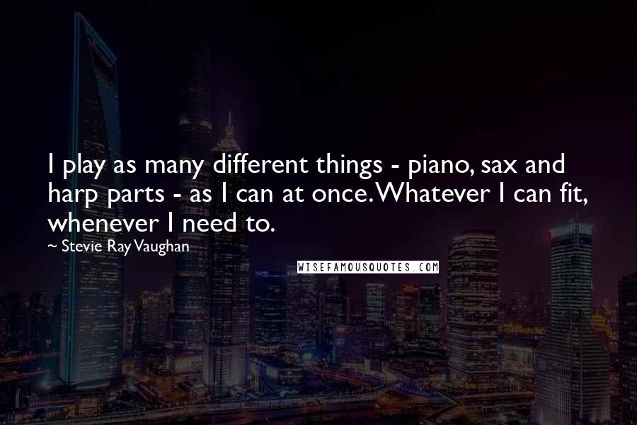 Stevie Ray Vaughan Quotes: I play as many different things - piano, sax and harp parts - as I can at once. Whatever I can fit, whenever I need to.