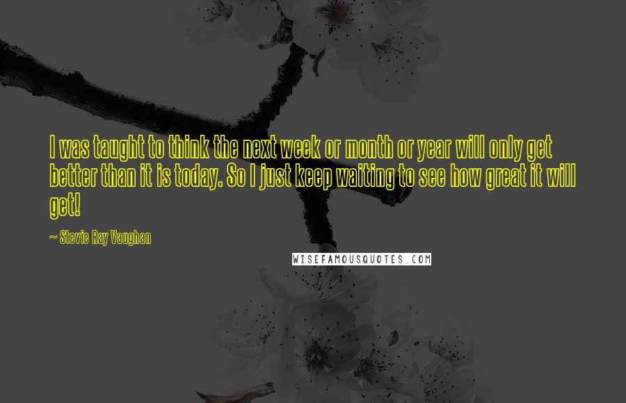 Stevie Ray Vaughan Quotes: I was taught to think the next week or month or year will only get better than it is today. So I just keep waiting to see how great it will get!