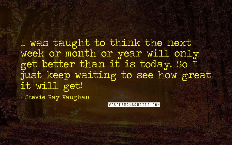 Stevie Ray Vaughan Quotes: I was taught to think the next week or month or year will only get better than it is today. So I just keep waiting to see how great it will get!