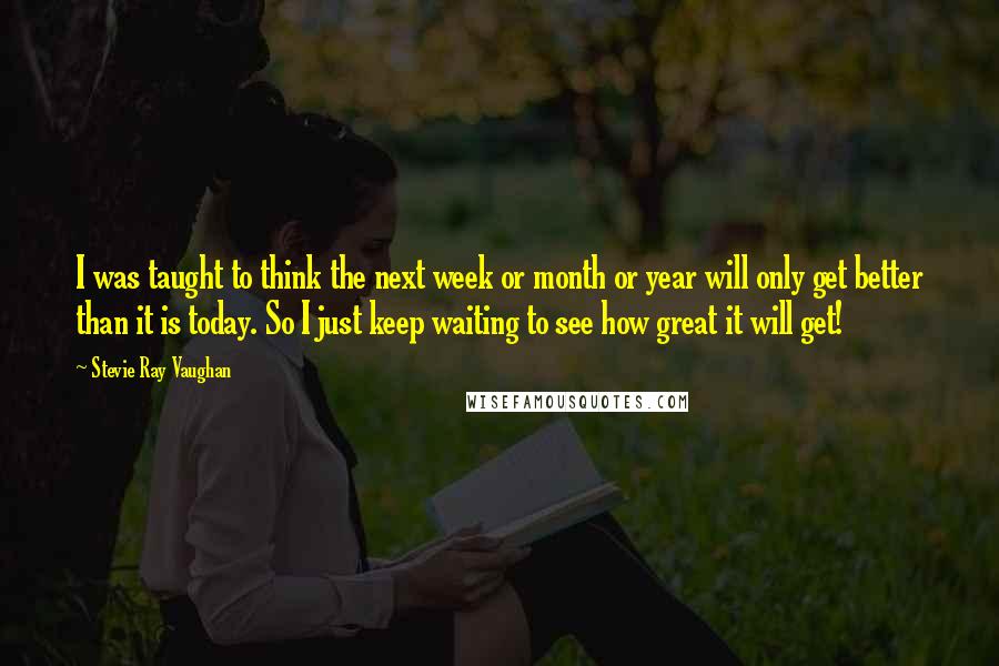 Stevie Ray Vaughan Quotes: I was taught to think the next week or month or year will only get better than it is today. So I just keep waiting to see how great it will get!