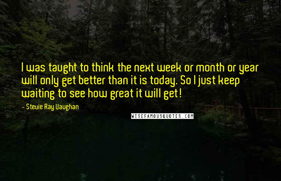 Stevie Ray Vaughan Quotes: I was taught to think the next week or month or year will only get better than it is today. So I just keep waiting to see how great it will get!