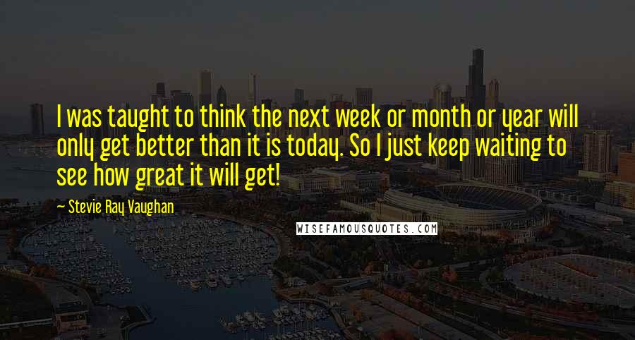 Stevie Ray Vaughan Quotes: I was taught to think the next week or month or year will only get better than it is today. So I just keep waiting to see how great it will get!