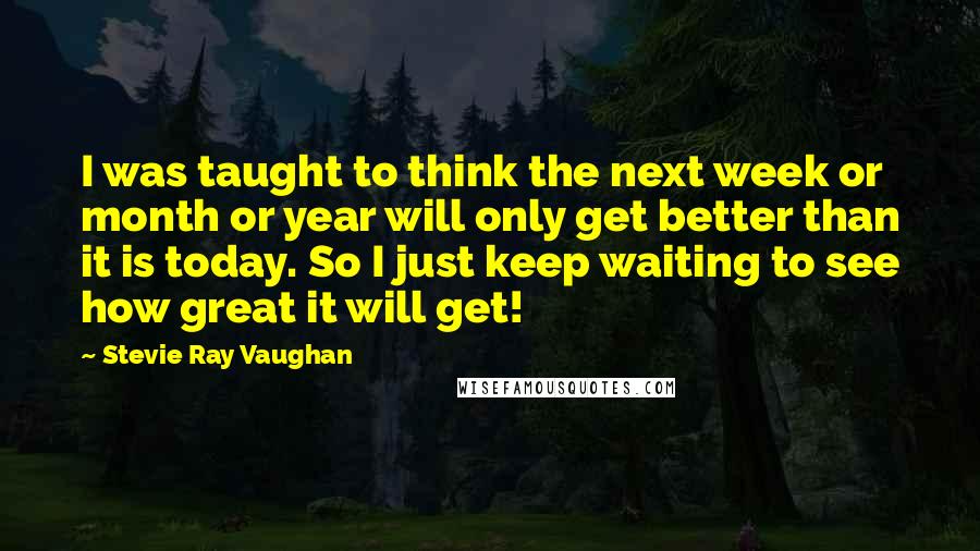 Stevie Ray Vaughan Quotes: I was taught to think the next week or month or year will only get better than it is today. So I just keep waiting to see how great it will get!