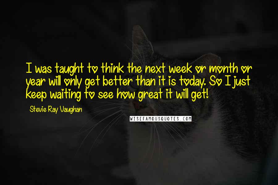 Stevie Ray Vaughan Quotes: I was taught to think the next week or month or year will only get better than it is today. So I just keep waiting to see how great it will get!