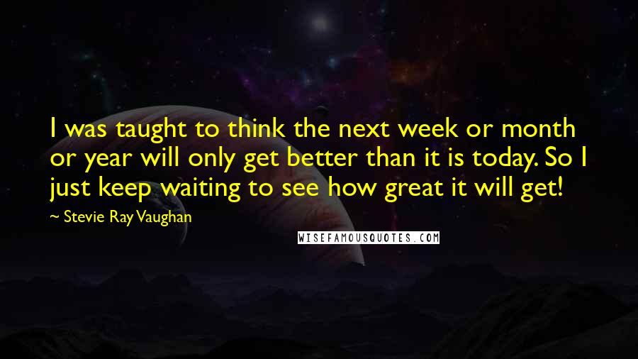 Stevie Ray Vaughan Quotes: I was taught to think the next week or month or year will only get better than it is today. So I just keep waiting to see how great it will get!