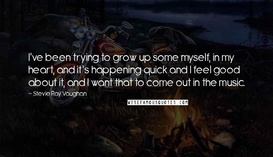 Stevie Ray Vaughan Quotes: I've been trying to grow up some myself, in my heart, and it's happening quick and I feel good about it, and I want that to come out in the music.