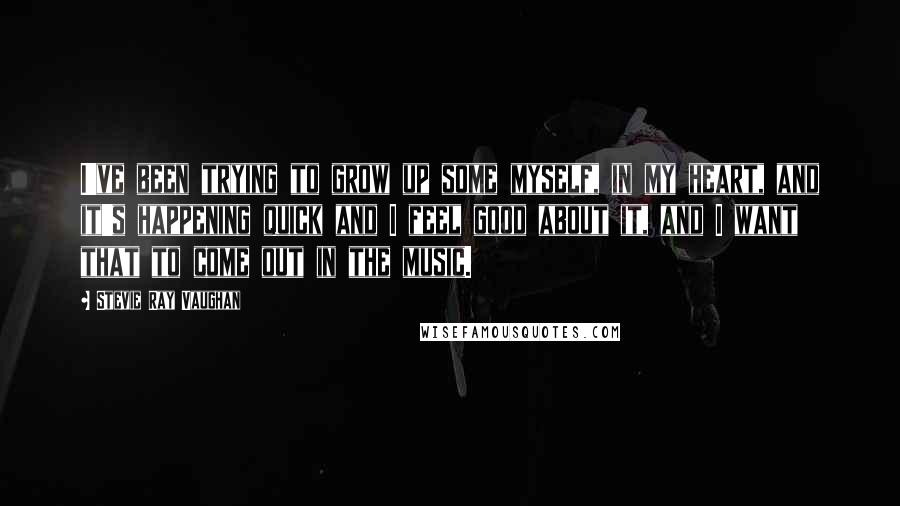 Stevie Ray Vaughan Quotes: I've been trying to grow up some myself, in my heart, and it's happening quick and I feel good about it, and I want that to come out in the music.