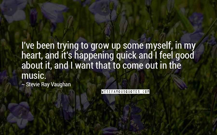 Stevie Ray Vaughan Quotes: I've been trying to grow up some myself, in my heart, and it's happening quick and I feel good about it, and I want that to come out in the music.
