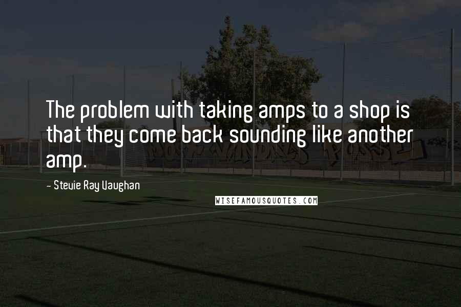 Stevie Ray Vaughan Quotes: The problem with taking amps to a shop is that they come back sounding like another amp.