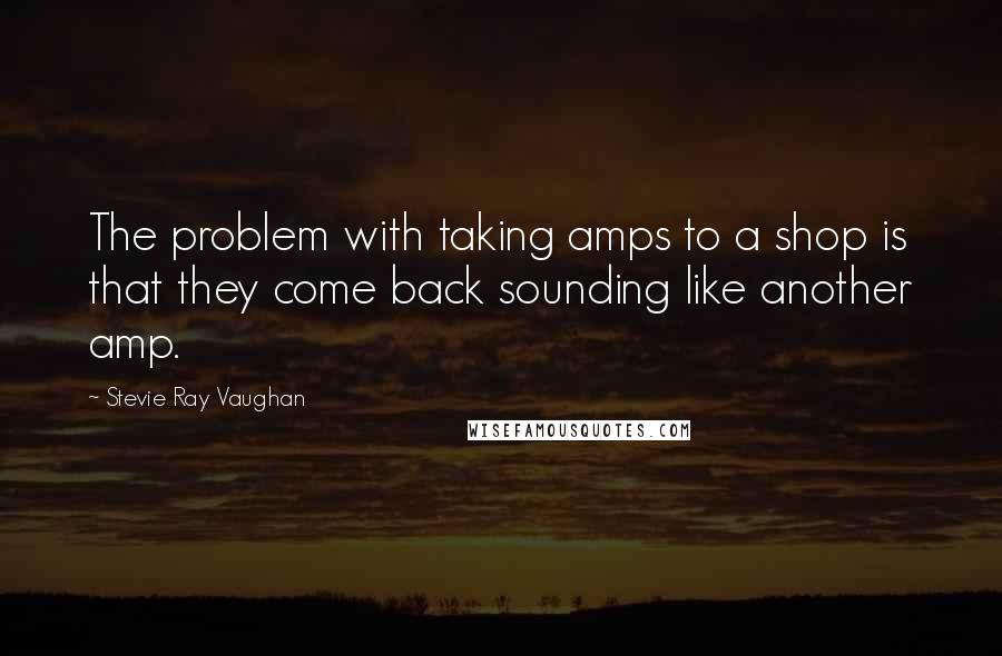 Stevie Ray Vaughan Quotes: The problem with taking amps to a shop is that they come back sounding like another amp.