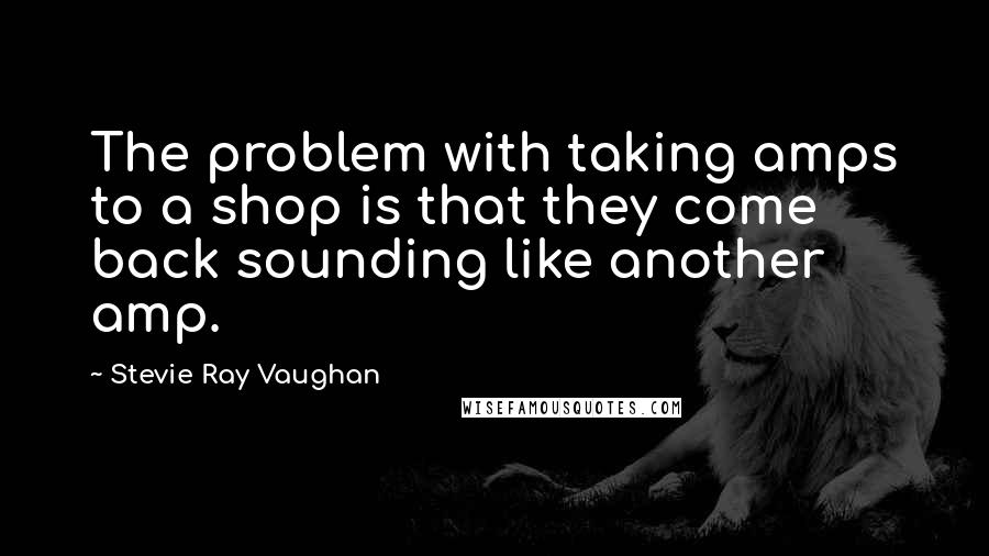 Stevie Ray Vaughan Quotes: The problem with taking amps to a shop is that they come back sounding like another amp.