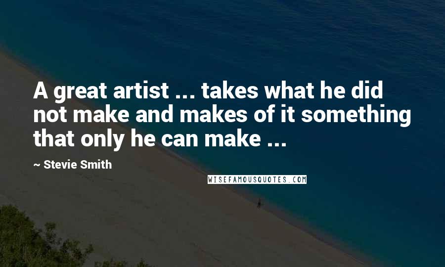 Stevie Smith Quotes: A great artist ... takes what he did not make and makes of it something that only he can make ...