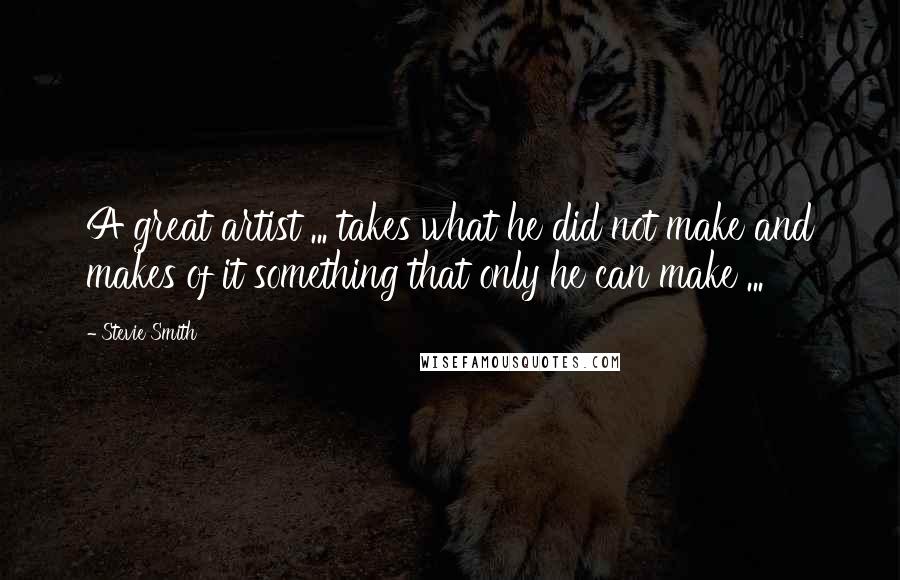 Stevie Smith Quotes: A great artist ... takes what he did not make and makes of it something that only he can make ...