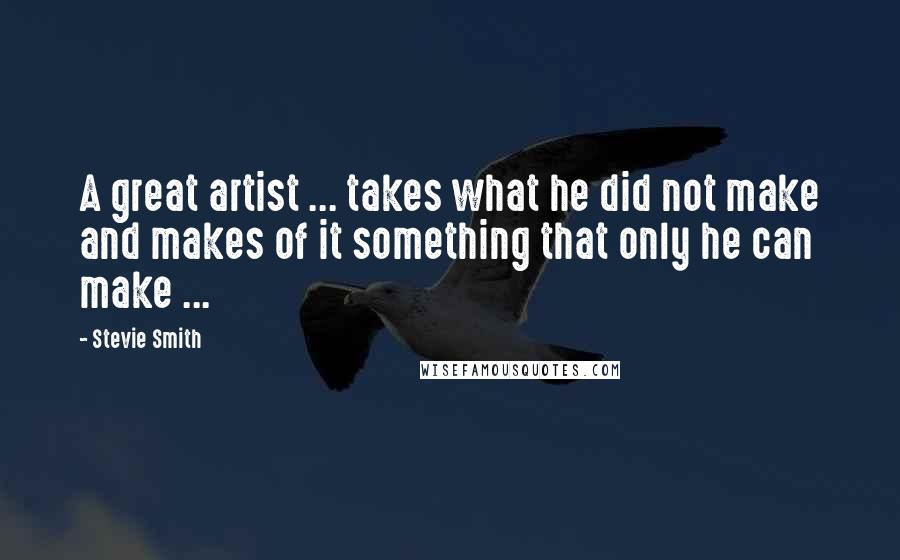 Stevie Smith Quotes: A great artist ... takes what he did not make and makes of it something that only he can make ...