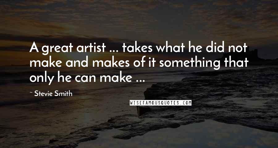 Stevie Smith Quotes: A great artist ... takes what he did not make and makes of it something that only he can make ...